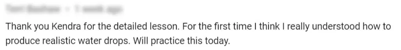 Thank you Kendra for the detailed lesson. For the first time I think I really understood how to produce realistic water drops. Will practice this today.
